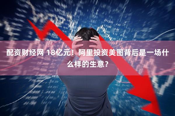 配资财经网 18亿元！阿里投资美图背后是一场什么样的生意？
