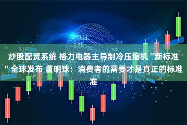 炒股配资系统 格力电器主导制冷压缩机“新标准”全球发布 董明珠：消费者的需要才是真正的标准