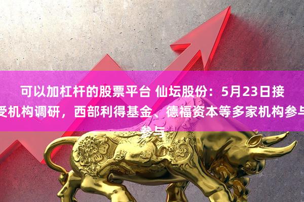可以加杠杆的股票平台 仙坛股份：5月23日接受机构调研，西部利得基金、德福资本等多家机构参与