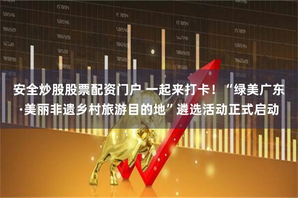 安全炒股股票配资门户 一起来打卡！“绿美广东·美丽非遗乡村旅游目的地”遴选活动正式启动