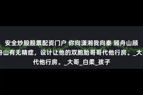 安全炒股股票配资门户 你向潇湘我向秦 顾舟山顾恒远苏雪 顾舟山有无精症，设计让他的双胞胎哥哥代他行房。_大哥_白柔_孩子