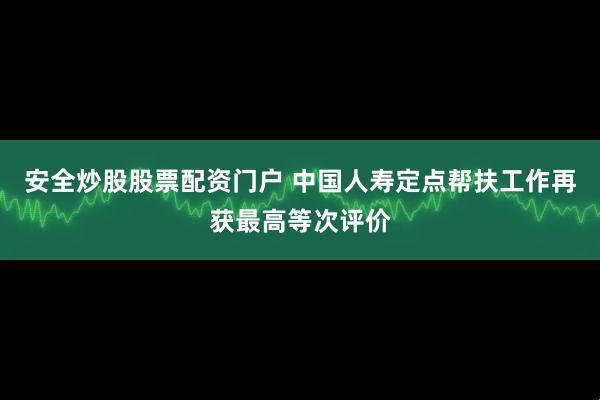 安全炒股股票配资门户 中国人寿定点帮扶工作再获最高等次评价