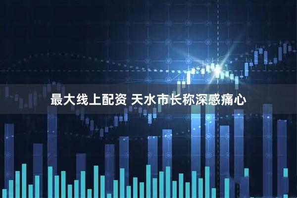 最大线上配资 天水市长称深感痛心