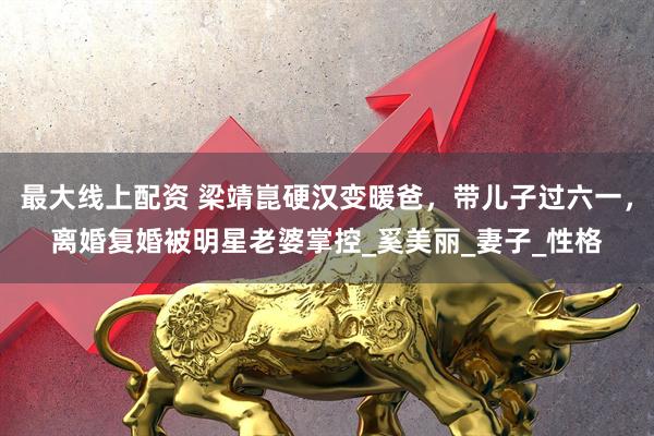 最大线上配资 梁靖崑硬汉变暖爸，带儿子过六一，离婚复婚被明星老婆掌控_奚美丽_妻子_性格