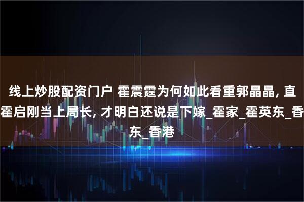 线上炒股配资门户 霍震霆为何如此看重郭晶晶, 直到霍启刚当上局长, 才明白还说是下嫁_霍家_霍英东_香港