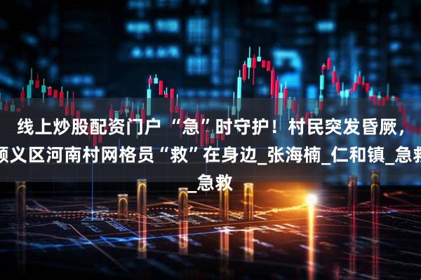 线上炒股配资门户 “急”时守护！村民突发昏厥，顺义区河南村网格员“救”在身边_张海楠_仁和镇_急救