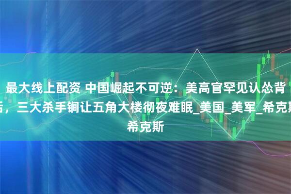 最大线上配资 中国崛起不可逆：美高官罕见认怂背后，三大杀手锏让五角大楼彻夜难眠_美国_美军_希克斯
