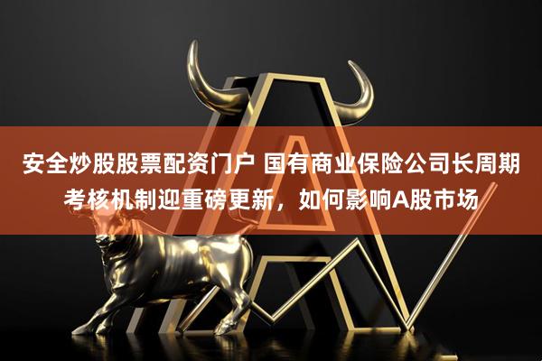 安全炒股股票配资门户 国有商业保险公司长周期考核机制迎重磅更新，如何影响A股市场