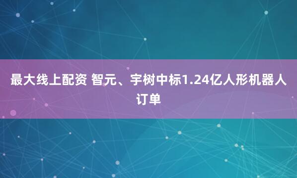 最大线上配资 智元、宇树中标1.24亿人形机器人订单
