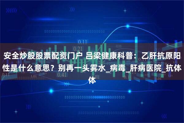安全炒股股票配资门户 吕梁健康科普：乙肝抗原阳性是什么意思？别再一头雾水_病毒_肝病医院_抗体