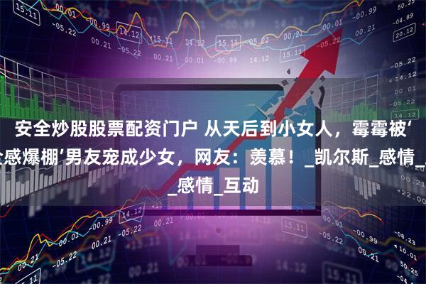 安全炒股股票配资门户 从天后到小女人，霉霉被‘安全感爆棚’男友宠成少女，网友：羡慕！_凯尔斯_感情_互动