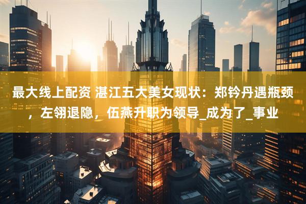 最大线上配资 湛江五大美女现状：郑钤丹遇瓶颈，左翎退隐，伍燕升职为领导_成为了_事业