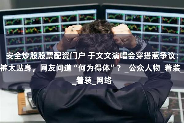 安全炒股股票配资门户 于文文演唱会穿搭惹争议：紧身裤太贴身，网友问道“何为得体”？_公众人物_着装_网络