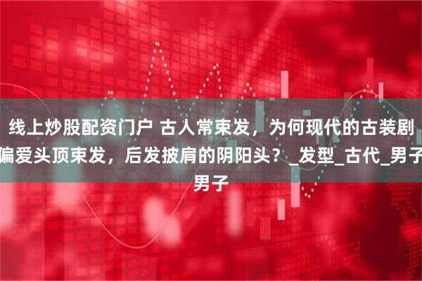 线上炒股配资门户 古人常束发，为何现代的古装剧偏爱头顶束发，后发披肩的阴阳头？_发型_古代_男子