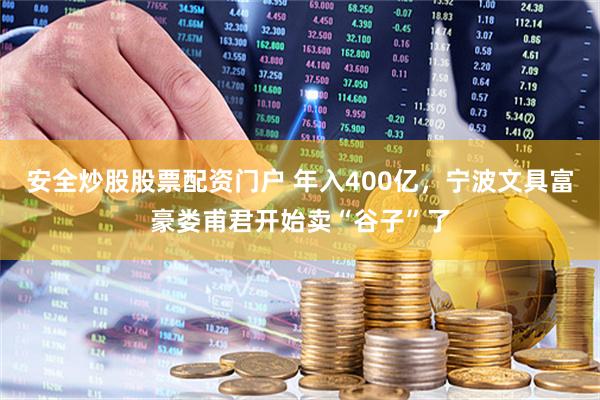 安全炒股股票配资门户 年入400亿，宁波文具富豪娄甫君开始卖“谷子”了