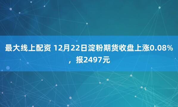 最大线上配资 12月22日淀粉期货收盘上涨0.08%，报2497元